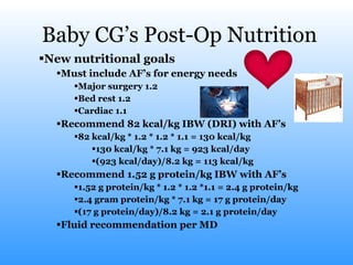 Baby CG’s Post-Op Nutrition New nutritional goals Must include AF’s for energy needs Major surgery 1.2 Bed rest 1.2 Cardiac 1.1 Recommend 82 kcal/kg IBW (DRI) with AF’s 82 kcal/kg * 1.2 * 1.2 * 1.1 = 130 kcal/kg 130 kcal/kg * 7.1 kg = 923 kcal/day (923 kcal/day)/8.2 kg = 113 kcal/kg  Recommend 1.52 g protein/kg IBW with AF’s 1.52 g protein/kg * 1.2 * 1.2 *1.1 = 2.4 g protein/kg 2.4 gram protein/kg * 7.1 kg = 17 g protein/day (17 g protein/day)/8.2 kg = 2.1 g protein/day Fluid recommendation per MD 
