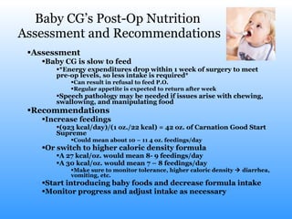 Baby CG’s Post-Op Nutrition  Assessment and Recommendations Assessment Baby CG is slow to feed *Energy expenditures drop within 1 week of surgery to meet pre-op levels, so less intake is required* Can result in refusal to feed P.O. Regular appetite is expected to return after week Speech pathology may be needed if issues arise with chewing, swallowing, and manipulating food Recommendations Increase feedings (923 kcal/day)/(1 oz./22 kcal) = 42 oz. of Carnation Good Start Supreme Could mean about 10 – 11 4 oz. feedings/day Or switch to higher caloric density formula A 27 kcal/oz. would mean 8- 9 feedings/day A 30 kcal/oz. would mean 7 – 8 feedings/day Make sure to monitor tolerance, higher caloric density    diarrhea, vomiting, etc. Start introducing baby foods and decrease formula intake  Monitor progress and adjust intake as necessary 