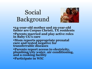 Social Background 24-year-old mother and 29-year-old father are Corpus Christi, TX residents Parents married and play active roles in Baby CG’s care Mom reports appropriate prenatal care and tested negative for transferrable diseases Parents report access to electricity, plumbing/city water, air conditioning, and a cooking facility Participate in WIC  