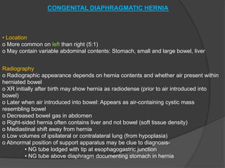 CONGENITAL DIAPHRAGMATIC HERNIA
• Location
o More common on left than right (5:1)
o May contain variable abdominal contents: Stomach, small and large bowel, liver
Radiography
o Radiographic appearance depends on hernia contents and whether air present within
herniated bowel
o XR initially after birth may show hernia as radiodense (prior to air introduced into
bowel)
o Later when air introduced into bowel: Appears as air-containing cystic mass
resembling bowel
o Decreased bowel gas in abdomen
o Right-sided hernia often contains liver and not bowel (soft tissue density)
o Mediastinal shift away from hernia
o Low volumes of ipsilateral or contralateral lung (from hypoplasia)
o Abnormal position of support apparatus may be clue to diagnosis-
• NG tube lodged with tip at esophagogastric junction
• NG tube above diaphragm documenting stomach in hernia
 