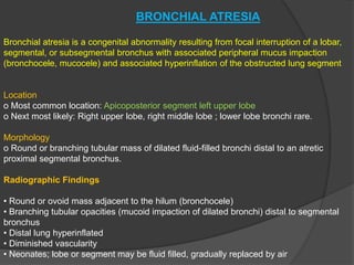 BRONCHIAL ATRESIA
Bronchial atresia is a congenital abnormality resulting from focal interruption of a lobar,
segmental, or subsegmental bronchus with associated peripheral mucus impaction
(bronchocele, mucocele) and associated hyperinflation of the obstructed lung segment
Location
o Most common location: Apicoposterior segment left upper lobe
o Next most likely: Right upper lobe, right middle lobe ; lower lobe bronchi rare.
Morphology
o Round or branching tubular mass of dilated fluid-filled bronchi distal to an atretic
proximal segmental bronchus.
Radiographic Findings
• Round or ovoid mass adjacent to the hilum (bronchocele)
• Branching tubular opacities (mucoid impaction of dilated bronchi) distal to segmental
bronchus
• Distal lung hyperinflated
• Diminished vascularity
• Neonates; lobe or segment may be fluid filled, gradually replaced by air
 