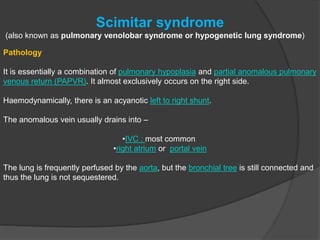Scimitar syndrome
(also known as pulmonary venolobar syndrome or hypogenetic lung syndrome)
Pathology
It is essentially a combination of pulmonary hypoplasia and partial anomalous pulmonary
venous return (PAPVR). It almost exclusively occurs on the right side.
Haemodynamically, there is an acyanotic left to right shunt.
The anomalous vein usually drains into –
•IVC : most common
•right atrium or portal vein
The lung is frequently perfused by the aorta, but the bronchial tree is still connected and
thus the lung is not sequestered.
 