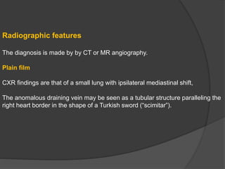 Radiographic features
The diagnosis is made by by CT or MR angiography.
Plain film
CXR findings are that of a small lung with ipsilateral mediastinal shift,
The anomalous draining vein may be seen as a tubular structure paralleling the
right heart border in the shape of a Turkish sword (“scimitar”).
 