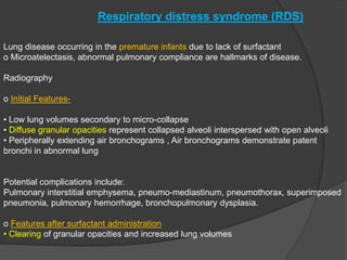 Respiratory distress syndrome (RDS)
Lung disease occurring in the premature infants due to lack of surfactant
o Microatelectasis, abnormal pulmonary compliance are hallmarks of disease.
Radiography
o Initial Features-
• Low lung volumes secondary to micro-collapse
• Diffuse granular opacities represent collapsed alveoli interspersed with open alveoli
• Peripherally extending air bronchograms , Air bronchograms demonstrate patent
bronchi in abnormal lung
Potential complications include:
Pulmonary interstitial emphysema, pneumo-mediastinum, pneumothorax, superimposed
pneumonia, pulmonary hemorrhage, bronchopulmonary dysplasia.
o Features after surfactant administration
• Clearing of granular opacities and increased lung volumes
 