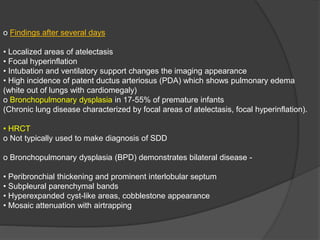 o Findings after several days
• Localized areas of atelectasis
• Focal hyperinflation
• Intubation and ventilatory support changes the imaging appearance
• High incidence of patent ductus arteriosus (PDA) which shows pulmonary edema
(white out of lungs with cardiomegaly)
o Bronchopulmonary dysplasia in 17-55% of premature infants
(Chronic lung disease characterized by focal areas of atelectasis, focal hyperinflation).
• HRCT
o Not typically used to make diagnosis of SDD
o Bronchopulmonary dysplasia (BPD) demonstrates bilateral disease -
• Peribronchial thickening and prominent interlobular septum
• Subpleural parenchymal bands
• Hyperexpanded cyst-like areas, cobblestone appearance
• Mosaic attenuation with airtrapping
 