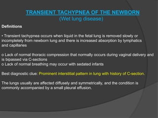 TRANSIENT TACHYPNEA OF THE NEWBORN
(Wet lung disease)
Definitions
• Transient tachypnea occurs when liquid in the fetal lung is removed slowly or
incompletely from newborn lung and there is increased absorption by lymphatics
and capillaries
o Lack of normal thoracic compression that normally occurs during vaginal delivery and
is bipassed via C-sections
o Lack of normal breathing may occur with sedated infants
Best diagnostic clue: Prominent interstitial pattern in lung with history of C-section.
The lungs usually are affected diffusely and symmetrically, and the condition is
commonly accompanied by a small pleural effusion.
 