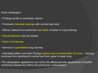 Chest radiographs
• Findings similar to pulmonary edema
• Prominent intersitial markings with normal heart size
• Diffuse, bilateral and somewhat symmetric increase in lung markings
• Pleural effusions may be present
• Fluid in the fissures
• Normal to hyperinflated lung volumes
• Interstitial pattern and other findings resolve and is normal within 72 hours. Clearing
continues from peripheral to central and from upper to lower lung.
•The radiographic appearance can mimic the diffuse granular appearance of hyaline
membrane disease but without the pulmonary underaeration.
 