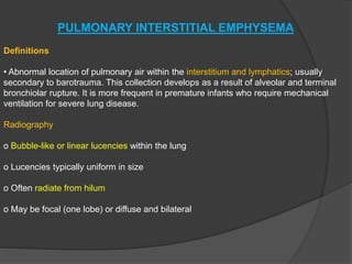 PULMONARY INTERSTITIAL EMPHYSEMA
Definitions
• Abnormal location of pulmonary air within the interstitium and lymphatics; usually
secondary to barotrauma. This collection develops as a result of alveolar and terminal
bronchiolar rupture. It is more frequent in premature infants who require mechanical
ventilation for severe lung disease.
Radiography
o Bubble-like or linear lucencies within the lung
o Lucencies typically uniform in size
o Often radiate from hilum
o May be focal (one lobe) or diffuse and bilateral
 