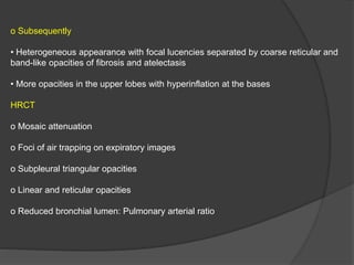 o Subsequently
• Heterogeneous appearance with focal lucencies separated by coarse reticular and
band-like opacities of fibrosis and atelectasis
• More opacities in the upper lobes with hyperinflation at the bases
HRCT
o Mosaic attenuation
o Foci of air trapping on expiratory images
o Subpleural triangular opacities
o Linear and reticular opacities
o Reduced bronchial lumen: Pulmonary arterial ratio
 