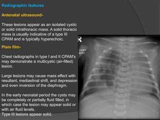 Radiographic features
Antenatal ultrasound-
These lesions appear as an isolated cystic
or solid intrathoracic mass. A solid thoracic
mass is usually indicative of a type III
CPAM and is typically hyperechoic.
Plain film-
Chest radiographs in type I and II CPAM's
may demonstrate a multicystic (air-filled)
lesion.
Large lesions may cause mass effect with
resultant, mediastinal shift, and depression
and even inversion of the diaphragm.
In the early neonatal period the cysts may
be completely or partially fluid filled, in
which case the lesion may appear solid or
with air fluid levels.
Type III lesions appear solid.
 