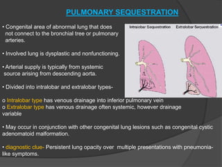 PULMONARY SEQUESTRATION
• Congenital area of abnormal lung that does
not connect to the bronchial tree or pulmonary
arteries.
• Involved lung is dysplastic and nonfunctioning.
• Arterial supply is typically from systemic
source arising from descending aorta.
• Divided into intralobar and extralobar types-
o Intralobar type has venous drainage into inferior pulmonary vein
o Extralobar type has venous drainage often systemic, however drainage
variable
• May occur in conjunction with other congenital lung lesions such as congenital cystic
adenomatoid malformation.
• diagnostic clue- Persistent lung opacity over multiple presentations with pneumonia-
like symptoms.
 
