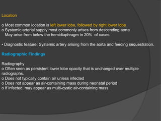 Location
o Most common location is left lower lobe, followed by right lower lobe
o Systemic arterial supply most commonly arises from descending aorta
May arise from below the hemidiaphragm in 20% of cases
• Diagnostic feature: Systemic artery arising from the aorta and feeding sequestration.
Radiographic Findings
Radiography
o Often seen as persistent lower lobe opacity that is unchanged over multiple
radiographs.
o Does not typically contain air unless infected
o Does not appear as air-containing mass during neonatal period
o If infected, may appear as multi-cystic air-containing mass.
 