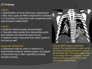 CT Findings
• NECT
o Opacification of lower lobe lung parenchyma
o May have cystic air-filled components if infected
or if occurring in conjunction with congenital cystic
adenomatoid malformation
• CECT
o Systemic arterial supply demonstrated
o Typically artery arises from descending aorta
and extends into abnormal area of lung
o Systemic artery may arise from other systemic
sources as well.
Grayscale Ultrasound
o Ultrasound may be used in newborns to
demonstrate systemic arterial supply via Doppler
o Abnormal lung is often opacified providing
acoustic window.
Coronal (MIP) image in soft tissue
window. The sequestration is seen as an
abnormal enhancing soft tissue mass at
the left lower lobe. The large caliber artery
(1) is arising from the abdomen. The left
inferior pulmonary vein (LIPV) is seen
draining the sequestration
 