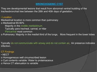 BRONCHOGENIC CYST
They are developmental lesions that result from abnormal ventral budding of the
tracheobronchial tree between the 26th and 40th days of gestation.
• Location
Mediastinal location is more common than pulmonary
o Mediastinal 65-90%
Majority in the middle mediastinum
Typically para tracheal, carinal, or hilar
Pericarinal most common
o Pulmonary: Majority in the medial third of the lungs, More frequent in the lower lobes
Typically do not communicate with airway and do not contain air, Air presence indicates
infection.
CT Findings
• NECT
o Homogeneous well circumscribed lesion
o Cyst contents variable: Water to proteinaceous
o Hence CT attenuation is variable
 