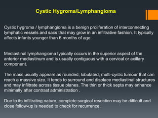 Cystic Hygroma/Lymphangioma
Cystic hygroma / lymphangioma is a benign proliferation of interconnecting
lymphatic vessels and sacs that may grow in an infiltrative fashion. It typically
affects infants younger than 6 months of age.
Mediastinal lymphangioma typically occurs in the superior aspect of the
anterior mediastinum and is usually contiguous with a cervical or axillary
component.
The mass usually appears as rounded, lobulated, multi-cystic tumour that can
reach a massive size. It tends to surround and displace mediastinal structures
and may infiltrate across tissue planes. The thin or thick septa may enhance
minimally after contrast administration .
Due to its infiltrating nature, complete surgical resection may be difficult and
close follow-up is needed to check for recurrence.
 