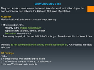 BRONCHOGENIC CYST
They are developmental lesions that result from abnormal ventral budding of the
tracheobronchial tree between the 26th and 40th days of gestation.
• Location
Mediastinal location is more common than pulmonary
o Mediastinal 65-90%
Majority in the middle mediastinum
Typically para tracheal, carinal, or hilar
Pericarinal most common
o Pulmonary: Majority in the medial third of the lungs, More frequent in the lower lobes
Typically do not communicate with airway and do not contain air, Air presence indicates
infection.
CT Findings
• NECT
o Homogeneous well circumscribed lesion
o Cyst contents variable: Water to proteinaceous
o Hence CT attenuation is variable
 