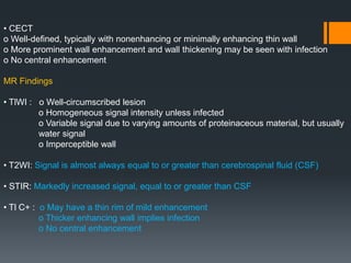 • CECT
o Well-defined, typically with nonenhancing or minimally enhancing thin wall
o More prominent wall enhancement and wall thickening may be seen with infection
o No central enhancement
MR Findings
• TlWI : o Well-circumscribed lesion
o Homogeneous signal intensity unless infected
o Variable signal due to varying amounts of proteinaceous material, but usually
water signal
o Imperceptible wall
• T2WI: Signal is almost always equal to or greater than cerebrospinal fluid (CSF)
• STIR: Markedly increased signal, equal to or greater than CSF
• Tl C+ : o May have a thin rim of mild enhancement
o Thicker enhancing wall implies infection
o No central enhancement
 