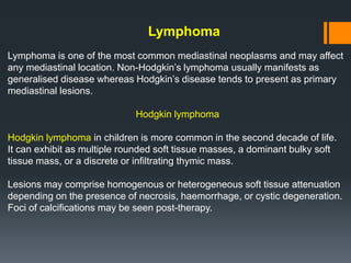 Lymphoma
Lymphoma is one of the most common mediastinal neoplasms and may affect
any mediastinal location. Non-Hodgkin’s lymphoma usually manifests as
generalised disease whereas Hodgkin’s disease tends to present as primary
mediastinal lesions.
Hodgkin lymphoma
Hodgkin lymphoma in children is more common in the second decade of life.
It can exhibit as multiple rounded soft tissue masses, a dominant bulky soft
tissue mass, or a discrete or infiltrating thymic mass.
Lesions may comprise homogenous or heterogeneous soft tissue attenuation
depending on the presence of necrosis, haemorrhage, or cystic degeneration.
Foci of calcifications may be seen post-therapy.
 