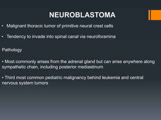 • Malignant thoracic tumor of primitive neural crest cells
• Tendency to invade into spinal canal via neuroforamina
NEUROBLASTOMA
Pathology
• Most commonly arises from the adrenal gland but can arise anywhere along
sympathetic chain, including posterior mediastinum
• Third most common pediatric malignancy behind leukemia and central
nervous system tumors
 