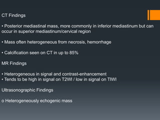 CT Findings
• Posterior mediastinal mass, more commonly in inferior mediastinum but can
occur in superior mediastinum/cervical region
• Mass often heterogeneous from necrosis, hemorrhage
• Calcification seen on CT in up to 85%
MR Findings
• Heterogeneous in signal and contrast-enhancement
• Tends to be high in signal on T2Wl / low in signal on TlWI
Ultrasonographic Findings
o Heterogeneously echogenic mass
 