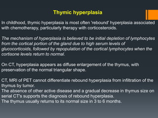 Thymic hyperplasia
In childhood, thymic hyperplasia is most often 'rebound' hyperplasia associated
with chemotherapy, particularly therapy with corticosteroids.
The mechanism of hyperplasia is believed to be initial depletion of lymphocytes
from the cortical portion of the gland due to high serum levels of
glucocorticoids, followed by repopulation of the cortical lymphocytes when the
cortisone levels return to normal.
On CT, hyperplasia appears as diffuse enlargement of the thymus, with
preservation of the normal triangular shape.
CT, MRI of PET cannot differentiate rebound hyperplasia from infiltration of the
thymus by tumor.
The absence of other active disease and a gradual decrease in thymus size on
serial CT's supports the diagnosis of rebound hyperplasia.
The thymus usually returns to its normal size in 3 to 6 months.
 