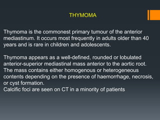 THYMOMA
Thymoma is the commonest primary tumour of the anterior
mediastinum. It occurs most frequently in adults older than 40
years and is rare in children and adolescents.
Thymoma appears as a well-defined, rounded or lobulated
anterior-superior mediastinal mass anterior to the aortic root.
The mass contains either homogenous or heterogeneous
contents depending on the presence of haemorrhage, necrosis,
or cyst formation.
Calcific foci are seen on CT in a minority of patients
 