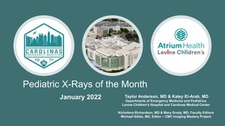 Pediatric X-Rays of the Month
Taylor Anderson, MD & Kaley El-Arab, MD
Departments of Emergency Medicine and Pediatrics
Levine Children's Hospital and Carolinas Medical Center
Nicholena Richardson, MD & Mary Grady, MD, Faculty Editors
Michael Gibbs, MD, Editor – CMC Imaging Mastery Project
January 2022
 