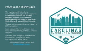 Process and Disclosures
This ongoing pediatric chest x-ray
interpretation series is proudly sponsored by
the Emergency Medicine and Pediatrics
Residency Programs and the Pediatric
Emergency Medicine Fellowship at Carolinas
Medical Center & Levine Children’s Hospital.
The goal is to promote widespread mastery of
CXR interpretation.
Cases are submitted by contributors from
many CMC departments, and now… Tanzania
and Brazil.
Ages have been changed to protect patient
confidentiality. No protected health
information (PHI) will be shared.
For more educational content, visit
EMGuidewire.com
 