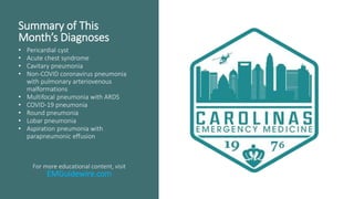 Summary of This
Month’s Diagnoses
• Pericardial cyst
• Acute chest syndrome
• Cavitary pneumonia
• Non-COVID coronavirus pneumonia
with pulmonary arteriovenous
malformations
• Multifocal pneumonia with ARDS
• COVID-19 pneumonia
• Round pneumonia
• Lobar pneumonia
• Aspiration pneumonia with
parapneumonic effusion
For more educational content, visit
EMGuidewire.com
 