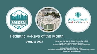 Pediatric X-Rays of the Month
Charles Harris III, MD & Neha Ray, MD
Department of Emergency Medicine
Carolinas Medical Center & Levine Children’s Hospital
Michael Gibbs, MD, Faculty Editor
Nicholena Richardson, MD & Mary Grady, MD, Junior Faculty Editors
Chest X-Ray Mastery Project
August 2021
 