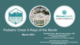 Pediatric Chest X-Rays of the Month
Elizabeth Olson, MD & Kendra Jackson, MD
Department of Emergency Medicine &
Department of Pediatrics
Carolinas Medical Center & Levine Children’s Hospital
Michael Gibbs, MD, Faculty Editor
Nicholena Richardson, MD & Mary Grady, MD, Junior Faculty Editors
Chest X-Ray Mastery Project
March 2021
 