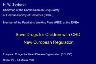 European Congenital Heart Disease Organisation (ECHDO) Berlin  23 – 24 March 2007 H. W. Seyberth   Chairman of the Commission on Drug Safety  of German Society of Pediatrics (DGKJ) Member of the Paediatric Working Party (PEG) at the EMEA   Save Drugs for Children with CHD: New European Regulation 