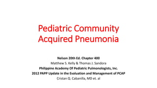 Pediatric Community
Acquired Pneumonia
Nelson 20th Ed. Chapter 400
Matthew S. Kelly & Thomas J. Sandora
Philippine Academy Of Pediatric Pulmonologists, Inc.
2012 PAPP Update in the Evaluation and Management of PCAP
Cristan Q. Cabanilla, MD et. al
 