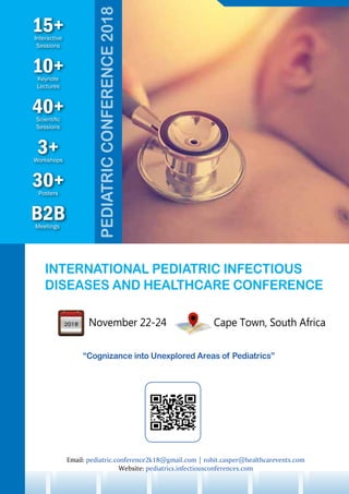 INTERNATIONAL PEDIATRIC INFECTIOUS
DISEASES AND HEALTHCARE CONFERENCE
November 22-24 Cape Town, South Africa
“Cognizance into Unexplored Areas of Pediatrics”
10+Keynote
Lectures
30+Posters
B2BMeetings
3+Workshops
15+Interactive
Sessions
40+Scientific
Sessions
Email: pediatric.conference2k18@gmail.com | rohit.casper@healthcarevents.com
Website: pediatrics.infectiousconferences.com
PEDIATRICCONFERENCE2018
 