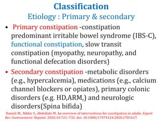 Classification
Etiology : Primary & secondary
• Primary constipation -constipation
predominant irritable bowel syndrome (IBS-C),
functional constipation, slow transit
constipation (myopathy, neuropathy, and
functional defecation disorders)
• Secondary constipation -metabolic disorders
(e.g., hypercalcemia), medications (e.g., calcium
channel blockers or opiates), primary colonic
disorders (e.g. HD,ARM,) and neurologic
disorders(Spina bifida)
Daniali M., Nikfar S., Abdollahi M. An overview of interventions for constipation in adults. Expert
Rev. Gastroenterol. Hepatol. 2020;14:721–732. doi: 10.1080/17474124.2020.1781617.
 