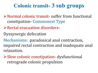 Colonic transit- 3 sub groups
Normal colonic transit- suffer from functional
constipation- Commonest Type
Rectal evacuation disorders-
Dyssynergic defecation
Mechanisms: paradoxical anal contraction,
impaired rectal contraction and inadequate anal
relaxation.
Slow colonic constipation- dysfunctional
retrograde colonic propulsion
 