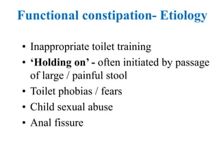 Functional constipation- Etiology
• Inappropriate toilet training
• ‘Holding on’ - often initiated by passage
of large / painful stool
• Toilet phobias / fears
• Child sexual abuse
• Anal fissure
 