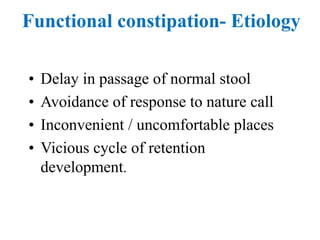 Functional constipation- Etiology
• Delay in passage of normal stool
• Avoidance of response to nature call
• Inconvenient / uncomfortable places
• Vicious cycle of retention
development.
 