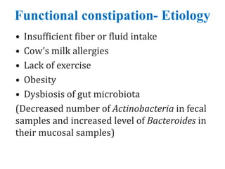 Functional constipation- Etiology
• Insufficient fiber or fluid intake
• Cow’s milk allergies
• Lack of exercise
• Obesity
• Dysbiosis of gut microbiota
(Decreased number of Actinobacteria in fecal
samples and increased level of Bacteroides in
their mucosal samples)
 