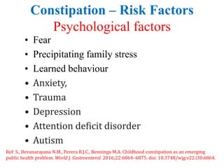 Constipation – Risk Factors
Psychological factors
• Fear
• Precipitating family stress
• Learned behaviour
• Anxiety,
• Trauma
• Depression
• Attention deficit disorder
• Autism
Ref: S., Devanarayana N.M., Perera B.J.C., Benninga M.A. Childhood constipation as an emerging
public health problem. World J. Gastroenterol. 2016;22:6864–6875. doi: 10.3748/wjg.v22.i30.6864.
 