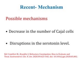 Recent- Mechanism
Possible mechanisms
• Decrease in the number of Cajal cells
• Disruptions in the serotonin level.
Ref: Camilleri M., Brandler J. Refractory Constipation: How to Evaluate and
Treat. Gastroenterol. Clin. N. Am. 2020;49:623–642. doi: 10.1016/j.gtc.2020.05.002.
 
