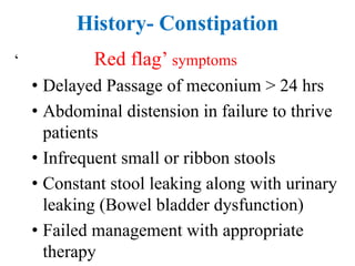 History- Constipation
‘ Red flag’ symptoms
• Delayed Passage of meconium > 24 hrs
• Abdominal distension in failure to thrive
patients
• Infrequent small or ribbon stools
• Constant stool leaking along with urinary
leaking (Bowel bladder dysfunction)
• Failed management with appropriate
therapy
 