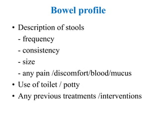 Bowel profile
• Description of stools
- frequency
- consistency
- size
- any pain /discomfort/blood/mucus
• Use of toilet / potty
• Any previous treatments /interventions
 