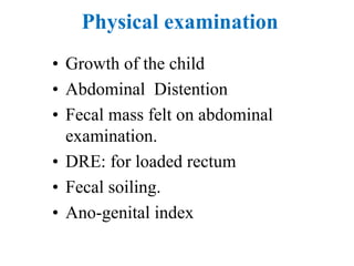 Physical examination
• Growth of the child
• Abdominal Distention
• Fecal mass felt on abdominal
examination.
• DRE: for loaded rectum
• Fecal soiling.
• Ano-genital index
 