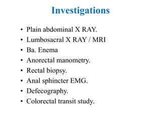 Investigations
• Plain abdominal X RAY.
• Lumbosacral X RAY / MRI
• Ba. Enema
• Anorectal manometry.
• Rectal biopsy.
• Anal sphincter EMG.
• Defecography.
• Colorectal transit study.
 