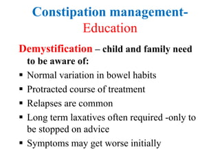 Constipation management-
Education
Demystification – child and family need
to be aware of:
 Normal variation in bowel habits
 Protracted course of treatment
 Relapses are common
 Long term laxatives often required -only to
be stopped on advice
 Symptoms may get worse initially
 