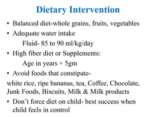 Dietary Intervention
• Balanced diet-whole grains, fruits, vegetables
• Adequate water intake
Fluid- 85 to 90 ml/kg/day
• High fiber diet or Supplements:
Age in years + 5gm
• Avoid foods that constipate-
white rice, ripe bananas, tea, Coffee, Chocolate,
Junk Foods, Biscuits, Milk & Milk products
• Don’t force diet on child- best success when
child feels in control
 