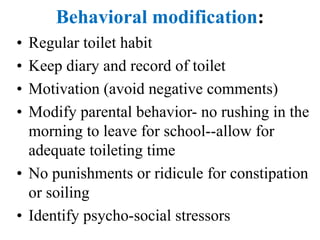 Behavioral modification:
• Regular toilet habit
• Keep diary and record of toilet
• Motivation (avoid negative comments)
• Modify parental behavior- no rushing in the
morning to leave for school--allow for
adequate toileting time
• No punishments or ridicule for constipation
or soiling
• Identify psycho-social stressors
 