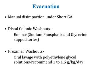 Evacuation
• Manual disimpaction under Short GA
• Distal Colonic Washouts-
Enemas(Sodium Phosphate and Glycerine
suppositories)
• Proximal Washouts-
Oral lavage with polyethylene glycol
solutions-recommend 1 to 1.5 g/kg/day
 