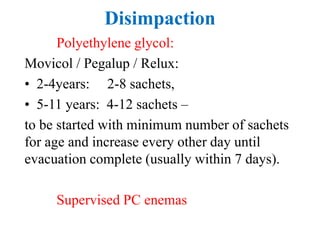 Disimpaction
Polyethylene glycol:
Movicol / Pegalup / Relux:
• 2-4years: 2-8 sachets,
• 5-11 years: 4-12 sachets –
to be started with minimum number of sachets
for age and increase every other day until
evacuation complete (usually within 7 days).
Supervised PC enemas
 